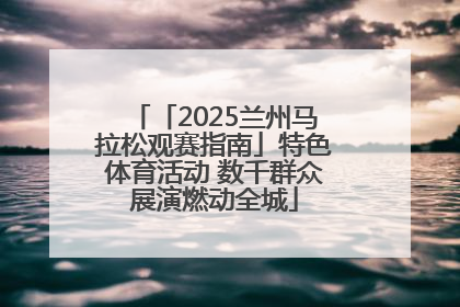 「2025兰州马拉松观赛指南」特色体育活动 数千群众展演燃动全城