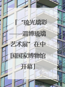 “琉光璃彩——淄博琉璃艺术展”在中国国家博物馆开幕