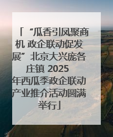 “瓜香引凤聚商机 政企联动促发展”北京大兴庞各庄镇 2025 年西瓜季政企联动产业推介活动圆满举行
