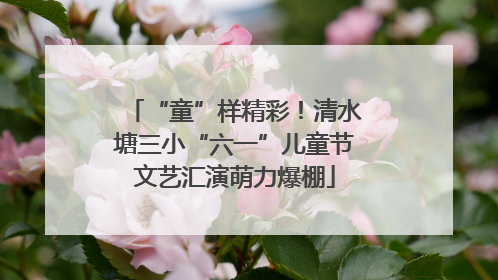 “童”样精彩！清水塘三小“六一”儿童节文艺汇演萌力爆棚