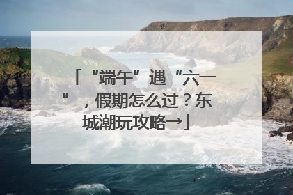 “端午”遇“六一”，假期怎么过？东城潮玩攻略→
