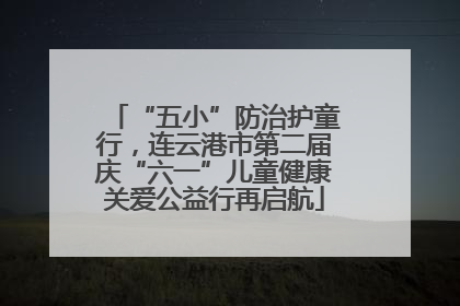 “五小”防治护童行，连云港市第二届庆“六一”儿童健康关爱公益行再启航