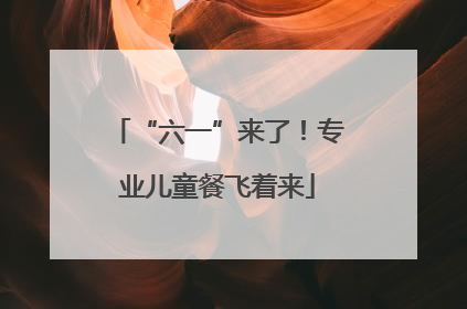 “六一”来了！专业儿童餐飞着来