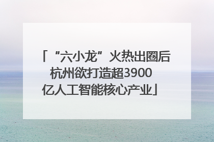 “六小龙”火热出圈后 杭州欲打造超3900亿人工智能核心产业