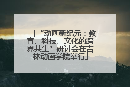 “动画新纪元：教育、科技、文化的跨界共生”研讨会在吉林动画学院举行