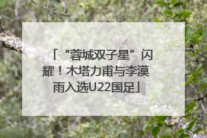 “蓉城双子星”闪耀！木塔力甫与李漠雨入选U22国足