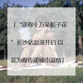 “送你十万朵栀子花”长沙站浪漫开启 以花为媒传递城市温情