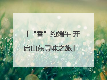 “香”约端午 开启山东寻味之旅