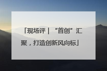 现场评｜“首创”汇聚，打造创新风向标