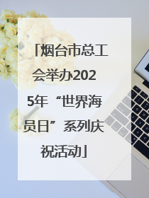 烟台市总工会举办2025年“世界海员日”系列庆祝活动
