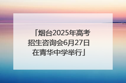 烟台2025年高考招生咨询会6月27日在青华中学举行