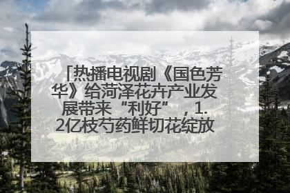 热播电视剧《国色芳华》给菏泽花卉产业发展带来“利好”，1.2亿枝芍药鲜切花绽放“国色芳华”