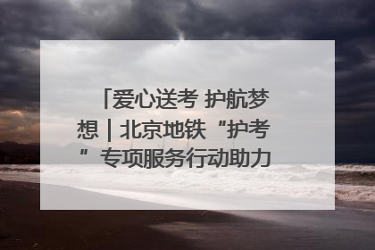 爱心送考 护航梦想｜北京地铁“护考”专项服务行动助力考生无忧赴考