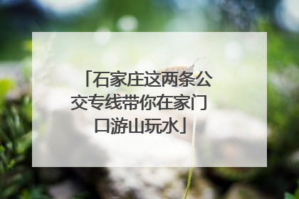 石家庄这两条公交专线带你在家门口游山玩水