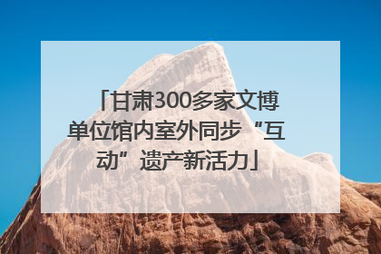 甘肃300多家文博单位馆内室外同步“互动”遗产新活力