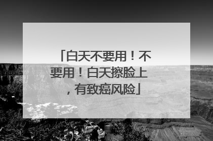 白天不要用！不要用！白天擦脸上，有致癌风险
