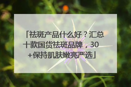 祛斑产品什么好？汇总十款国货祛斑品牌，30+保持肌肤嫩亮严选