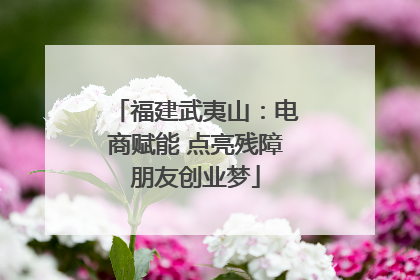 福建武夷山：电商赋能 点亮残障朋友创业梦
