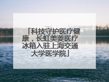 科技守护医疗健康，长虹美菱医疗冰箱入驻上海交通大学医学院