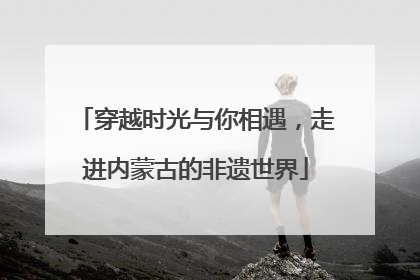 穿越时光与你相遇，走进内蒙古的非遗世界