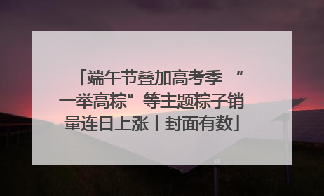 端午节叠加高考季 “一举高粽”等主题粽子销量连日上涨丨封面有数
