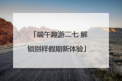 端午趣游二七 解锁别样假期新体验