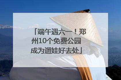 端午遇六一！郑州10个免费公园成为遛娃好去处
