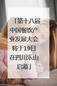第十八届中国餐饮产业发展大会将于19日在四川乐山启幕