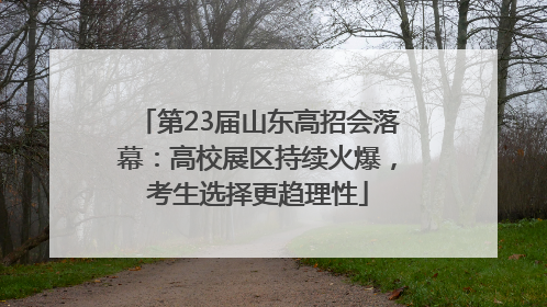 第23届山东高招会落幕：高校展区持续火爆，考生选择更趋理性