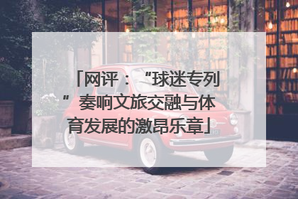 网评：“球迷专列”奏响文旅交融与体育发展的激昂乐章