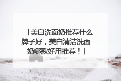 美白洗面奶推荐什么牌子好，美白清洁洗面奶哪款好用推荐！