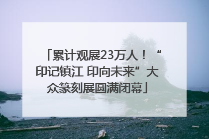 累计观展23万人！“印记镇江 印向未来”大众篆刻展圆满闭幕