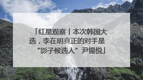 红星观察丨本次韩国大选，李在明真正的对手是“影子候选人”尹锡悦
