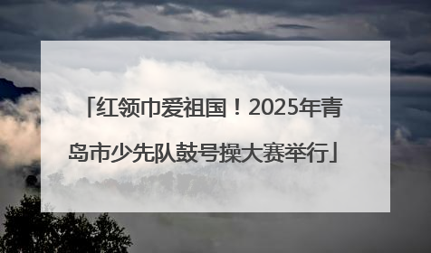 红领巾爱祖国！2025年青岛市少先队鼓号操大赛举行