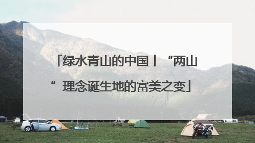 绿水青山的中国丨“两山”理念诞生地的富美之变