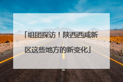 组团探访！陕西西咸新区这些地方的新变化