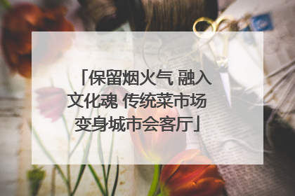 保留烟火气 融入文化魂 传统菜市场变身城市会客厅