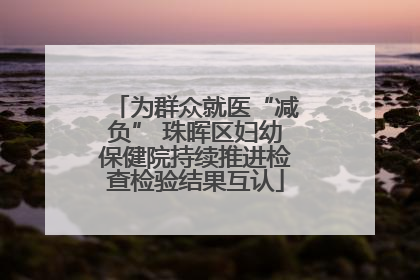 为群众就医“减负” 珠晖区妇幼保健院持续推进检查检验结果互认