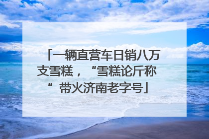 一辆直营车日销八万支雪糕，“雪糕论斤称”带火济南老字号