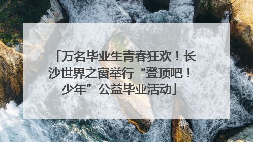 万名毕业生青春狂欢！长沙世界之窗举行“登顶吧！少年”公益毕业活动