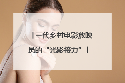 三代乡村电影放映员的“光影接力”