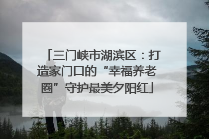 三门峡市湖滨区：打造家门口的“幸福养老圈”守护最美夕阳红