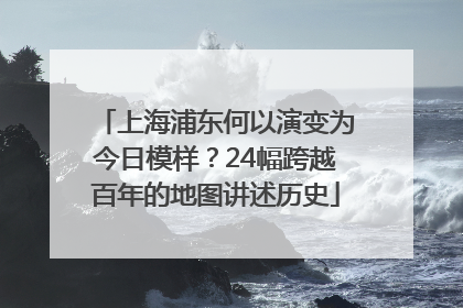 上海浦东何以演变为今日模样？24幅跨越百年的地图讲述历史