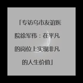 专访乌市友谊医院徐军伟：在平凡的岗位上实现非凡的人生价值
