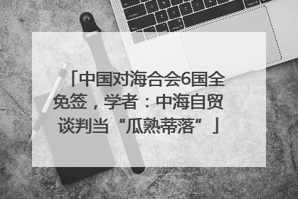 中国对海合会6国全免签，学者：中海自贸谈判当“瓜熟蒂落”