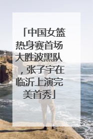 中国女篮热身赛首场大胜波黑队，张子宇在临沂上演完美首秀
