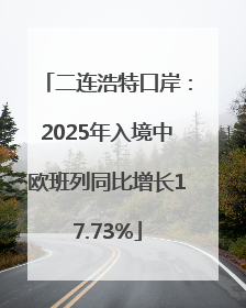 二连浩特口岸：2025年入境中欧班列同比增长17.73%