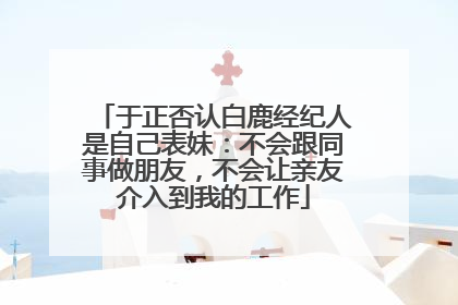 于正否认白鹿经纪人是自己表妹：不会跟同事做朋友，不会让亲友介入到我的工作
