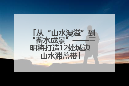 从“山水漫溢”到“蓄水成景”——三明将打造12处城边山水滞蓄带