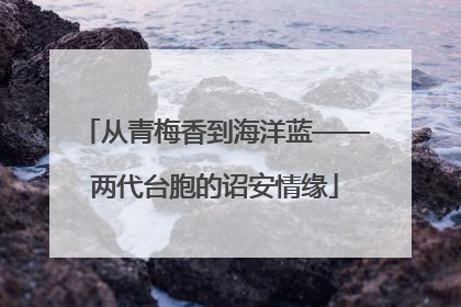 从青梅香到海洋蓝——两代台胞的诏安情缘